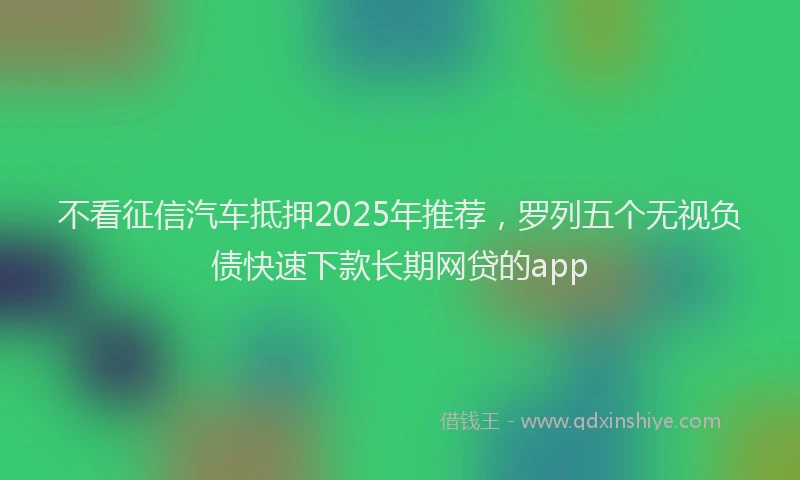 不看征信汽车抵押2025年推荐，罗列五个无视负债快速下款长期网贷的app