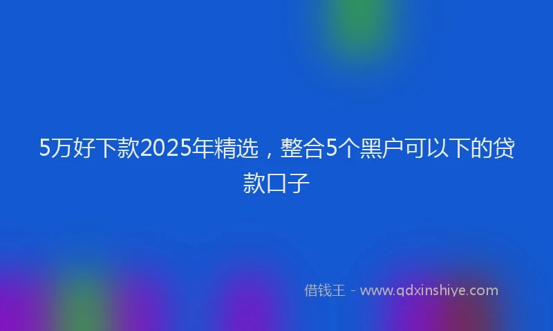 5万好下款2025年精选，整合5个黑户可以下的贷款口子