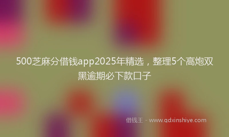 500芝麻分借钱app2025年精选，整理5个高炮双黑逾期必下款口子