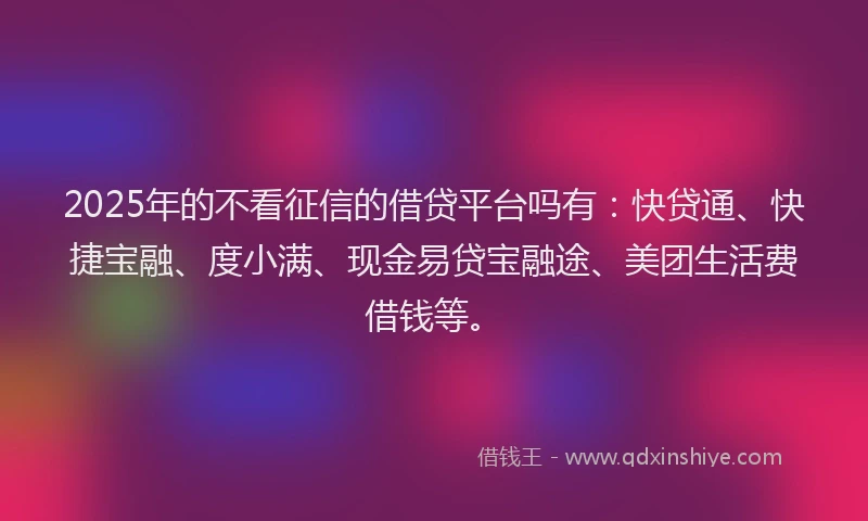 2025年的不看征信的借贷平台吗有：快贷通、快捷宝融、度小满、现金易贷宝融途、美团生活费借钱等。