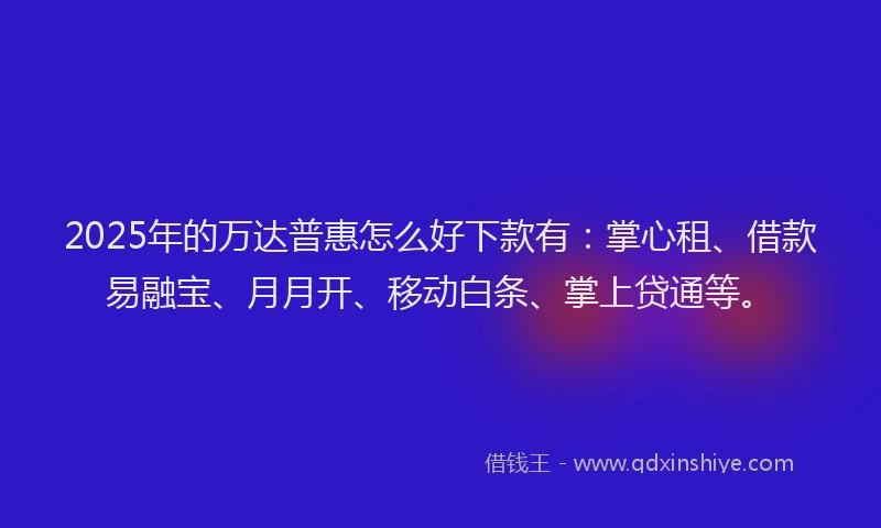 2025年的万达普惠怎么好下款有：掌心租、借款易融宝、月月开、移动白条、掌上贷通等。