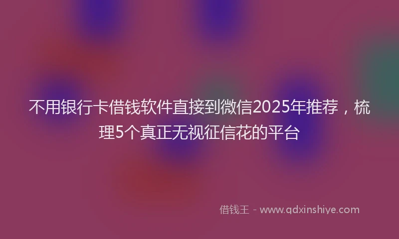 不用银行卡借钱软件直接到微信2025年推荐，梳理5个真正无视征信花的平台