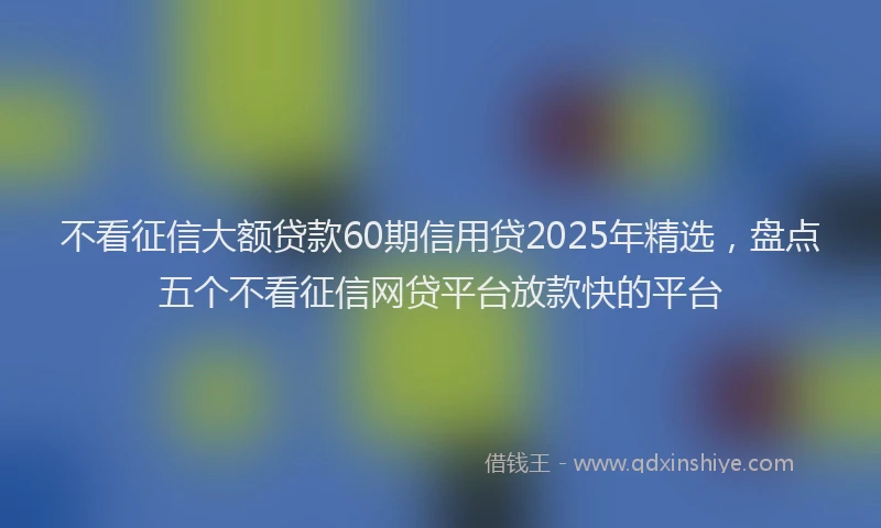不看征信大额贷款60期信用贷2025年精选，盘点五个不看征信网贷平台放款快的平台