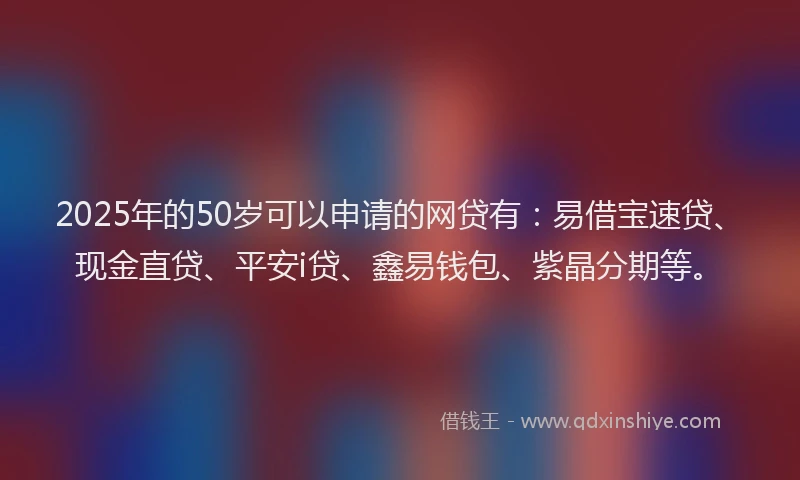 2025年的50岁可以申请的网贷有：易借宝速贷、现金直贷、平安i贷、鑫易钱包、紫晶分期等。