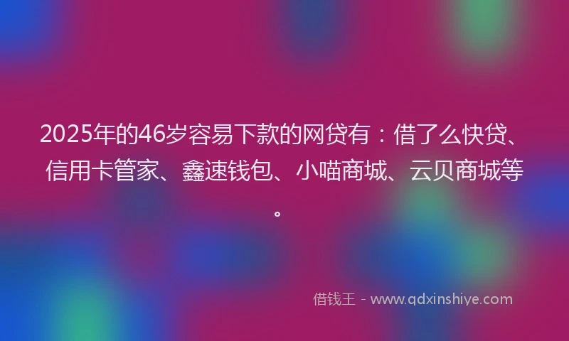 2025年的46岁容易下款的网贷有：借了么快贷、信用卡管家、鑫速钱包、小喵商城、云贝商城等。