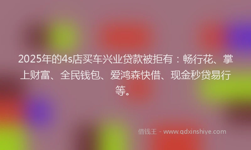 2025年的4s店买车兴业贷款被拒有：畅行花、掌上财富、全民钱包、爱鸿森快借、现金秒贷易行等。