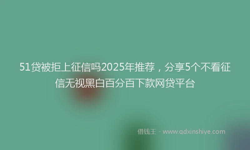 51贷被拒上征信吗2025年推荐，分享5个不看征信无视黑白百分百下款网贷平台