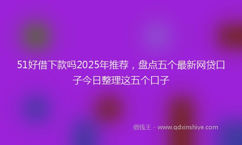 51好借下款吗2025年推荐，盘点五个最新网贷口子今日整理这五个口子