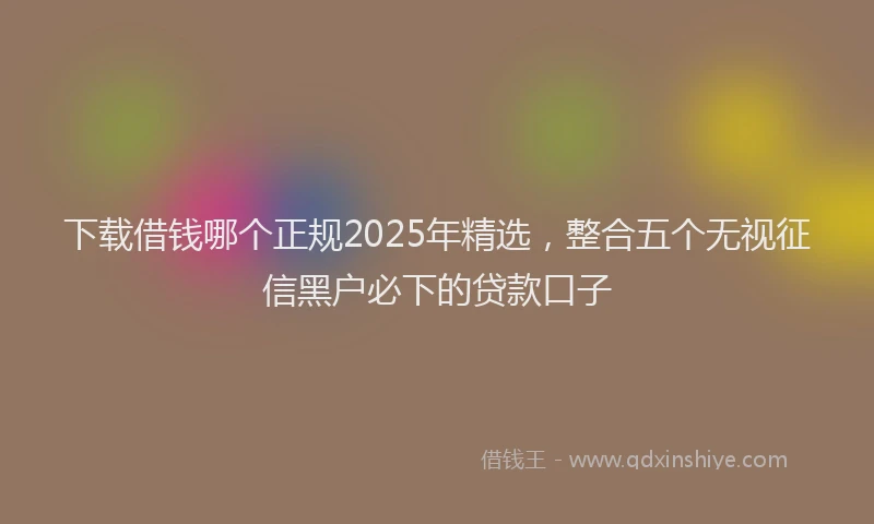 下载借钱哪个正规2025年精选，整合五个无视征信黑户必下的贷款口子