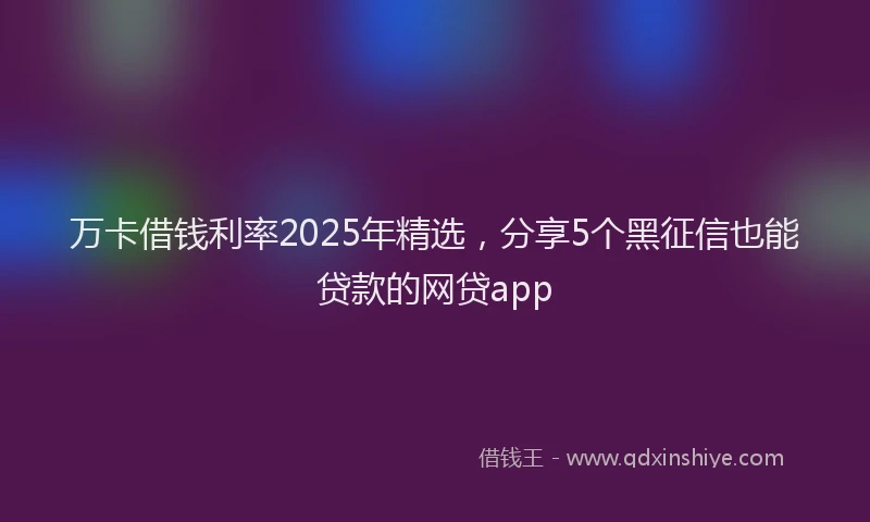 万卡借钱利率2025年精选，分享5个黑征信也能贷款的网贷app