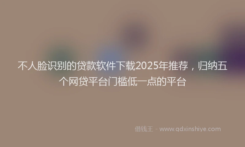 不人脸识别的贷款软件下载2025年推荐，归纳五个网贷平台门槛低一点的平台