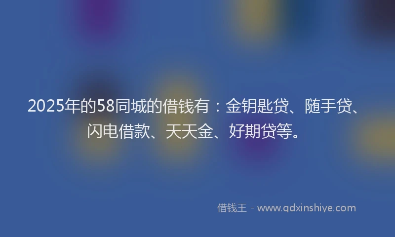 2025年的58同城的借钱有：金钥匙贷、随手贷、闪电借款、天天金、好期贷等。
