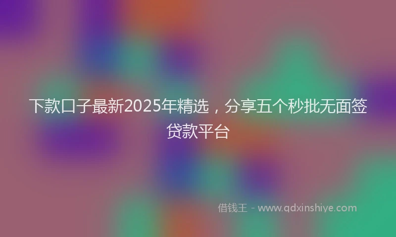 下款口子最新2025年精选，分享五个秒批无面签贷款平台