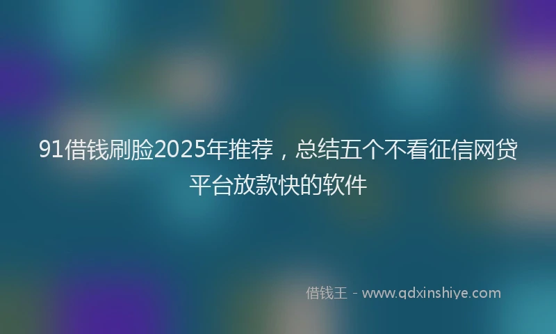 91借钱刷脸2025年推荐，总结五个不看征信网贷平台放款快的软件