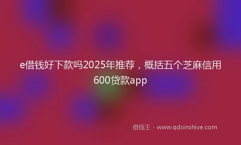 e借钱好下款吗2025年推荐，概括五个芝麻信用600贷款app