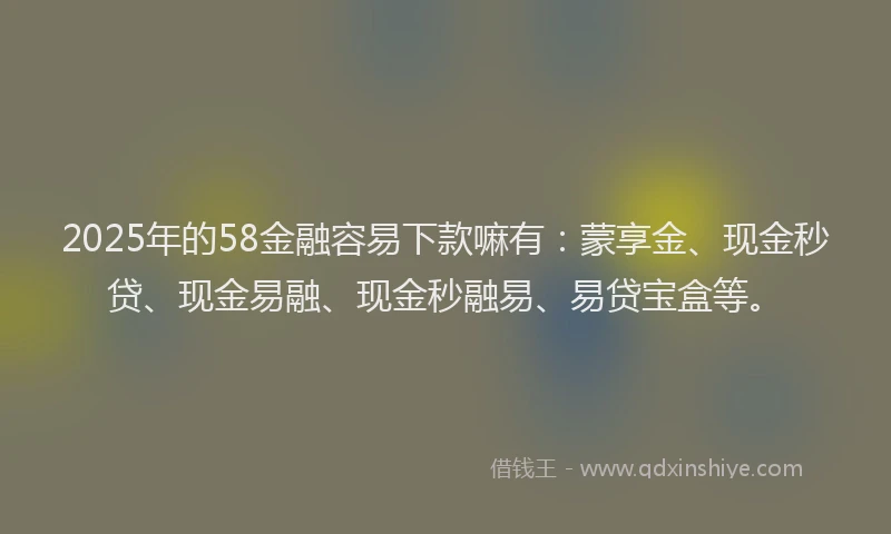 2025年的58金融容易下款嘛有：蒙享金、现金秒贷、现金易融、现金秒融易、易贷宝盒等。