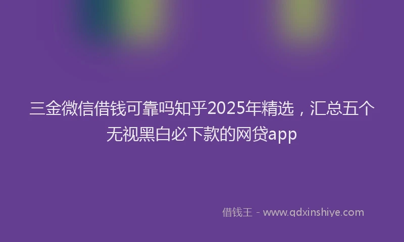 三金微信借钱可靠吗知乎2025年精选，汇总五个无视黑白必下款的网贷app