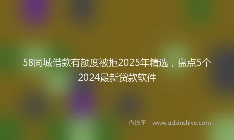 58同城借款有额度被拒2025年精选，盘点5个2024最新贷款软件
