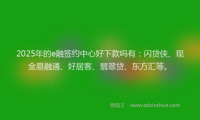 2025年的e融签约中心好下款吗有：闪贷侠、现金易融通、好居客、翡翠贷、东方汇等。