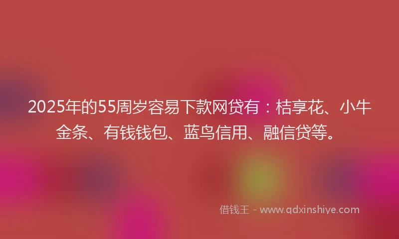 2025年的55周岁容易下款网贷有：桔享花、小牛金条、有钱钱包、蓝鸟信用、融信贷等。