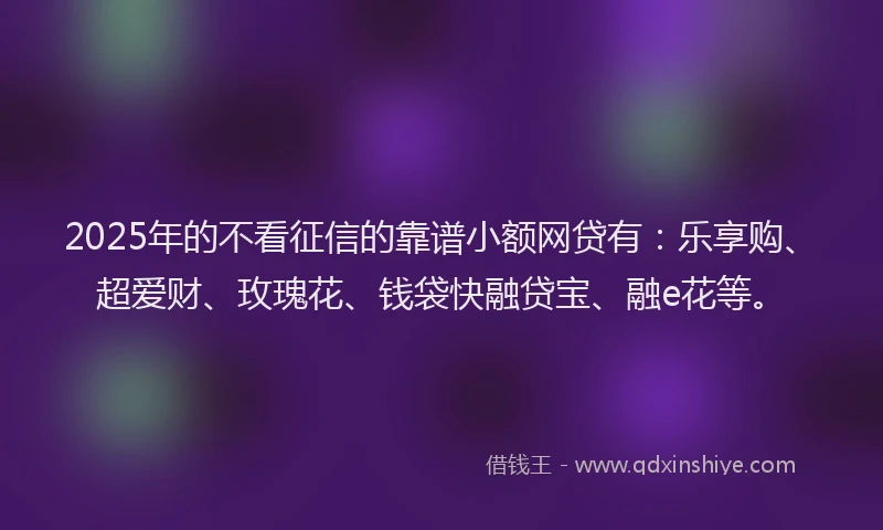 2025年的不看征信的靠谱小额网贷有：乐享购、超爱财、玫瑰花、钱袋快融贷宝、融e花等。