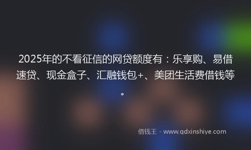 2025年的不看征信的网贷额度有：乐享购、易借速贷、现金盒子、汇融钱包+、美团生活费借钱等。