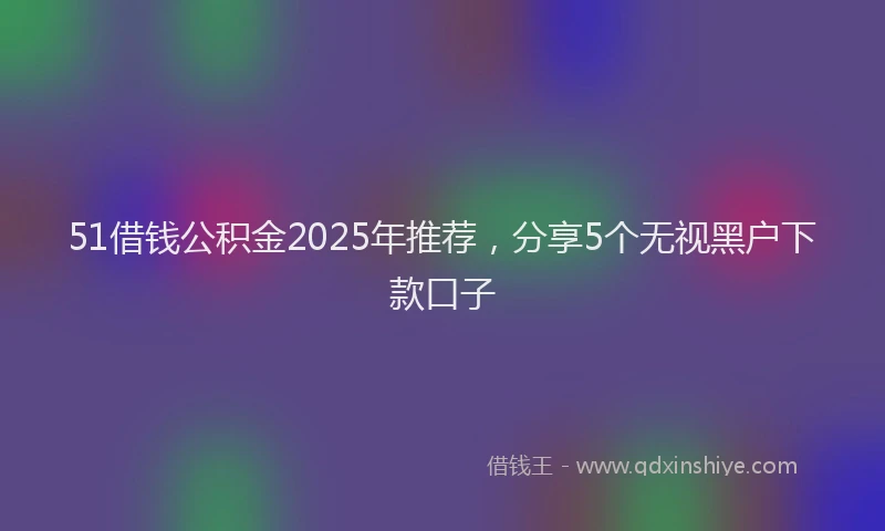 51借钱公积金2025年推荐，分享5个无视黑户下款口子