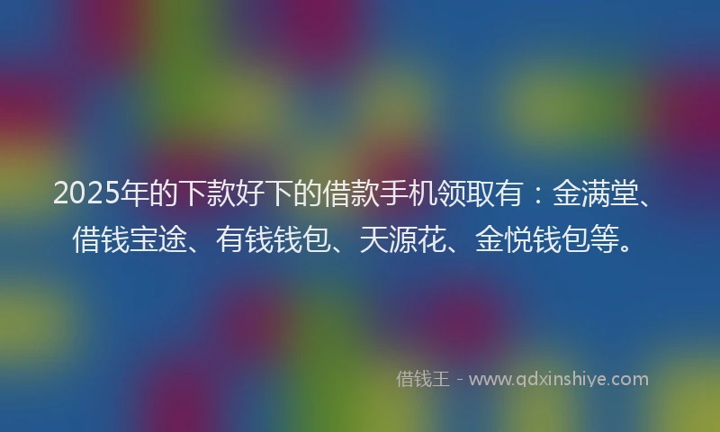 2025年的下款好下的借款手机领取有：金满堂、借钱宝途、有钱钱包、天源花、金悦钱包等。
