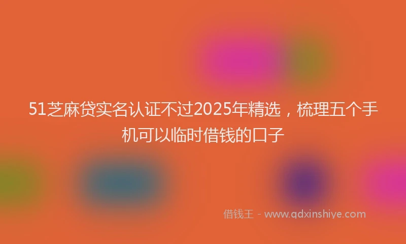 51芝麻贷实名认证不过2025年精选，梳理五个手机可以临时借钱的口子