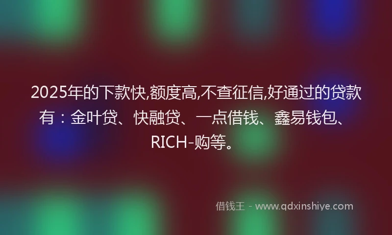 2025年的下款快,额度高,不查征信,好通过的贷款有：金叶贷、快融贷、一点借钱、鑫易钱包、RICH-购等。