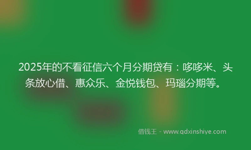 2025年的不看征信六个月分期贷有：哆哆米、头条放心借、惠众乐、金悦钱包、玛瑙分期等。