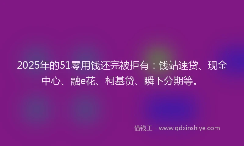 2025年的51零用钱还完被拒有：钱站速贷、现金中心、融e花、柯基贷、瞬下分期等。