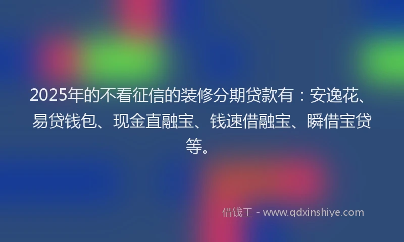 2025年的不看征信的装修分期贷款有：安逸花、易贷钱包、现金直融宝、钱速借融宝、瞬借宝贷等。