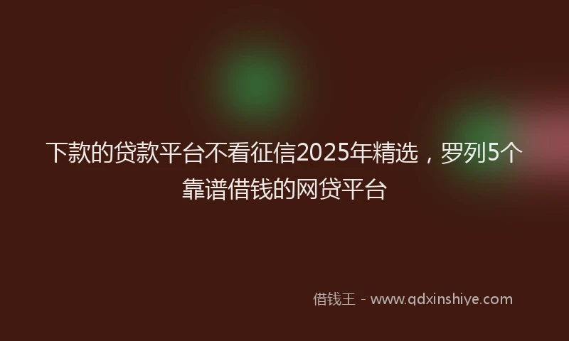 下款的贷款平台不看征信2025年精选，罗列5个靠谱借钱的网贷平台