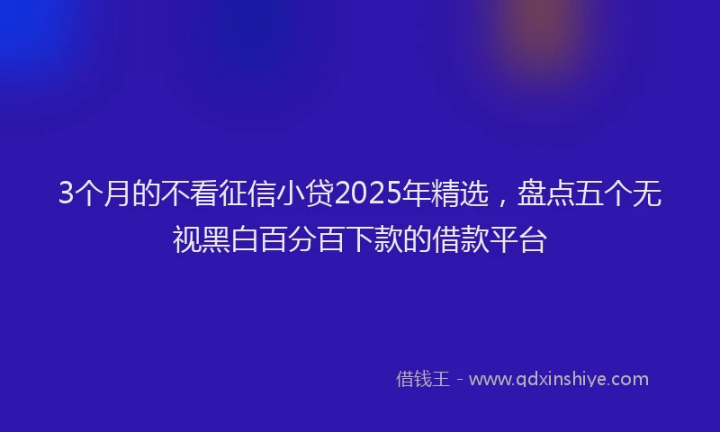 3个月的不看征信小贷2025年精选，盘点五个无视黑白百分百下款的借款平台