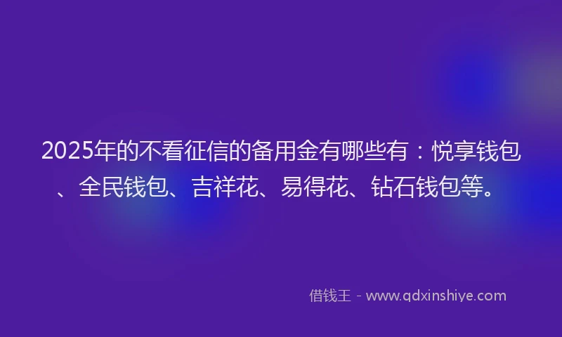 2025年的不看征信的备用金有哪些有：悦享钱包、全民钱包、吉祥花、易得花、钻石钱包等。