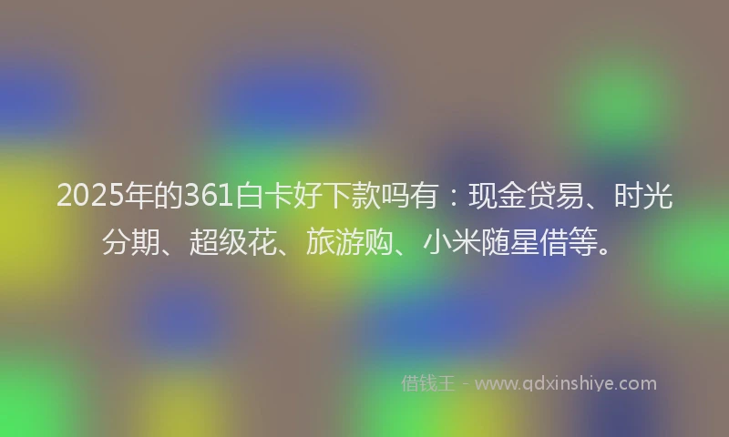 2025年的361白卡好下款吗有：现金贷易、时光分期、超级花、旅游购、小米随星借等。