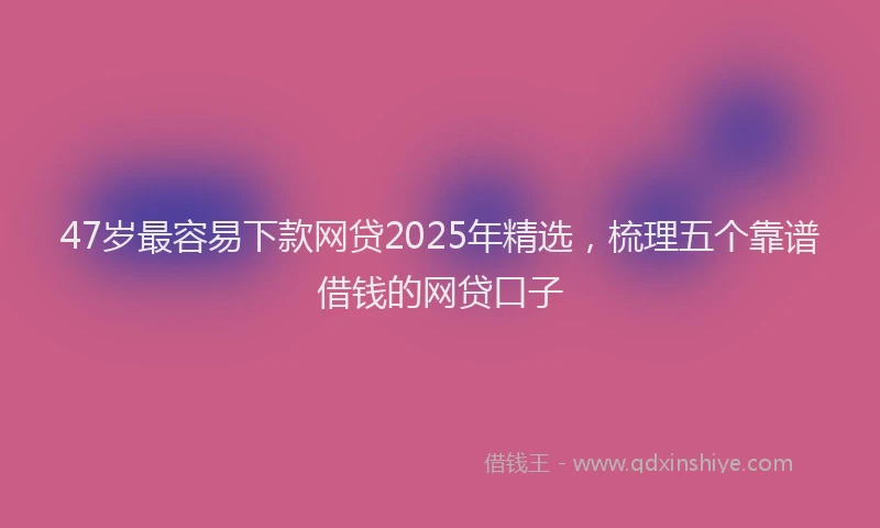 47岁最容易下款网贷2025年精选，梳理五个靠谱借钱的网贷口子