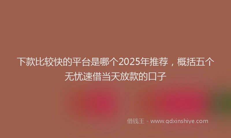 下款比较快的平台是哪个2025年推荐，概括五个无忧速借当天放款的口子