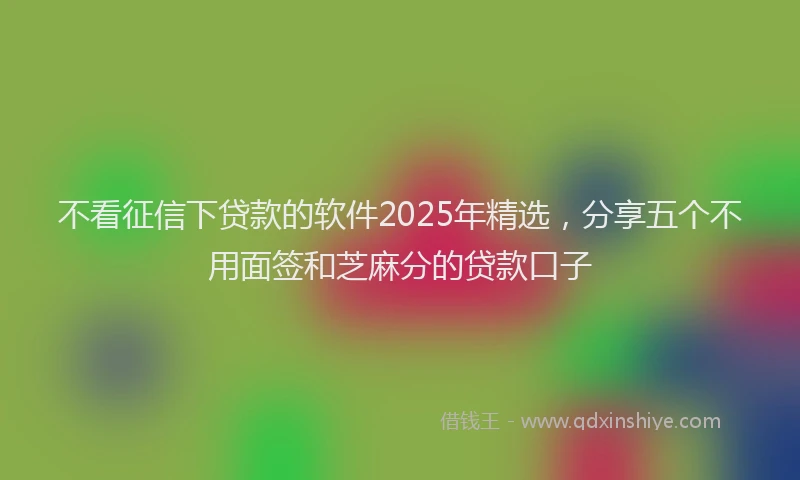 不看征信下贷款的软件2025年精选，分享五个不用面签和芝麻分的贷款口子
