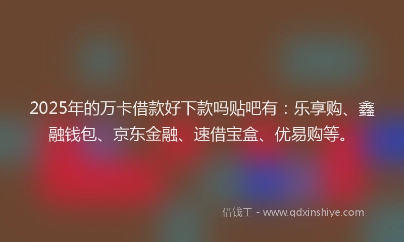 2025年的万卡借款好下款吗贴吧有：乐享购、鑫融钱包、京东金融、速借宝盒、优易购等。