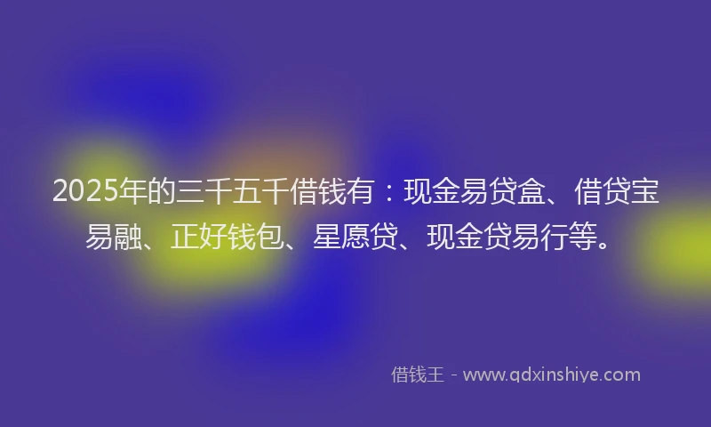 2025年的三千五千借钱有：现金易贷盒、借贷宝易融、正好钱包、星愿贷、现金贷易行等。