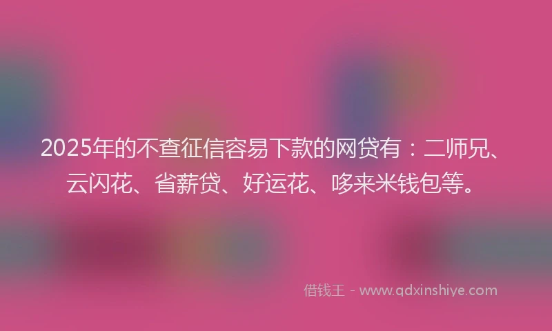 2025年的不查征信容易下款的网贷有：二师兄、云闪花、省薪贷、好运花、哆来米钱包等。
