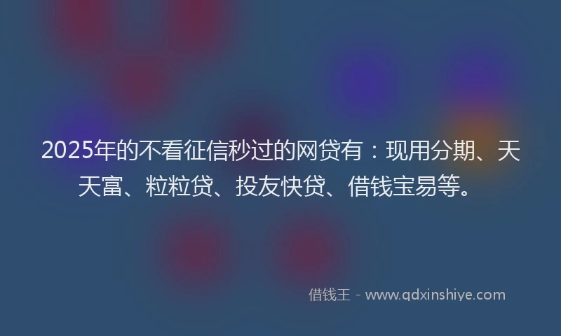 2025年的不看征信秒过的网贷有：现用分期、天天富、粒粒贷、投友快贷、借钱宝易等。