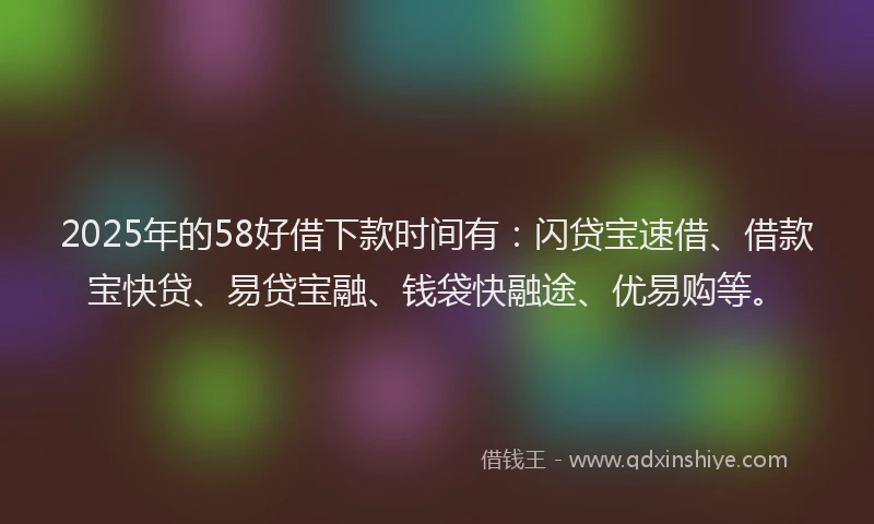 2025年的58好借下款时间有：闪贷宝速借、借款宝快贷、易贷宝融、钱袋快融途、优易购等。