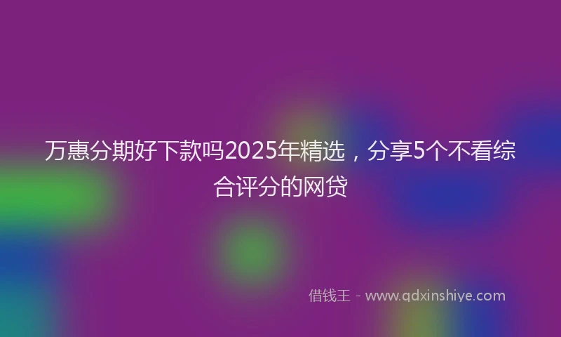 万惠分期好下款吗2025年精选，分享5个不看综合评分的网贷
