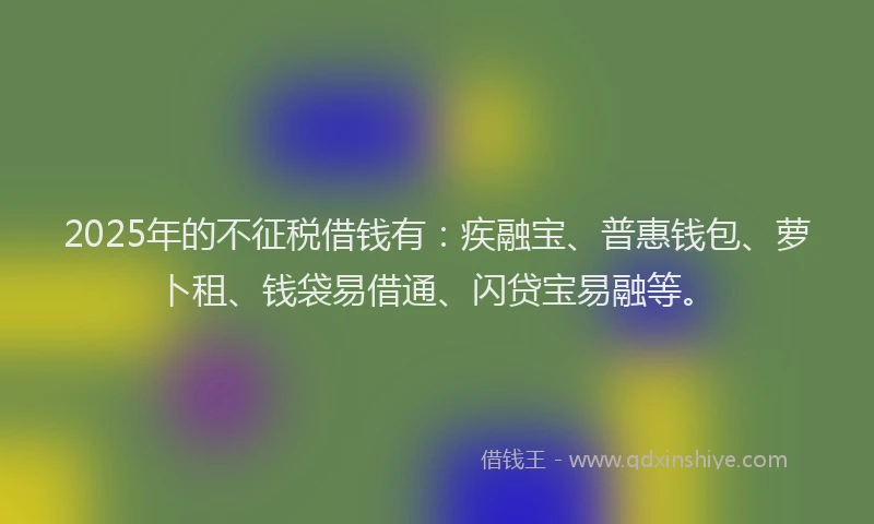 2025年的不征税借钱有：疾融宝、普惠钱包、萝卜租、钱袋易借通、闪贷宝易融等。