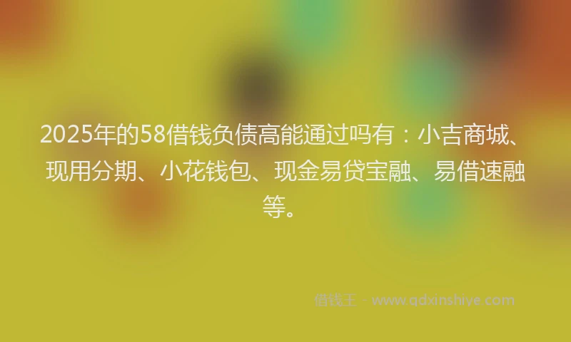 2025年的58借钱负债高能通过吗有：小吉商城、现用分期、小花钱包、现金易贷宝融、易借速融等。