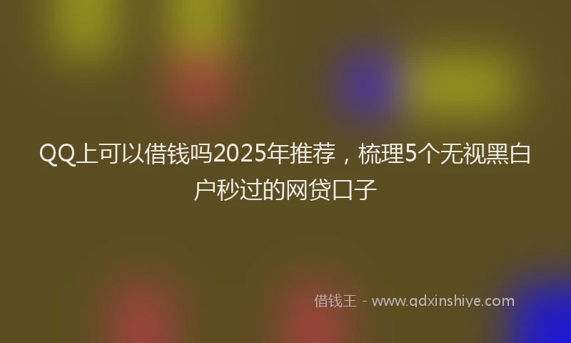 QQ上可以借钱吗2025年推荐，梳理5个无视黑白户秒过的网贷口子