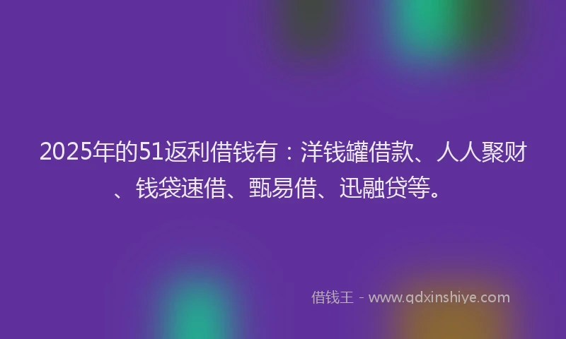 2025年的51返利借钱有：洋钱罐借款、人人聚财、钱袋速借、甄易借、迅融贷等。